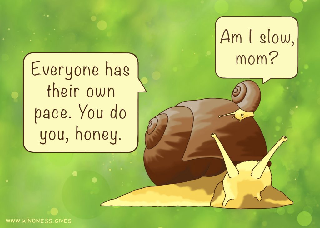 A baby snail riding on a bigger snail asking "Am I slow, mom?" The mother snail answers "Everybody has their own pace. You do you, honey".